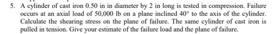 5. A cylinder of cast iron 0.50 in in diameter by 2 in long is tested in compression. Failure occurs at an axial load of 50,0