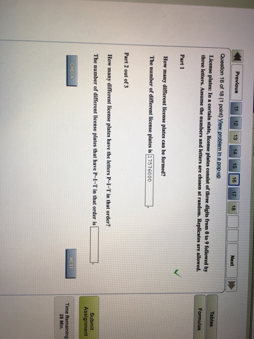 Previous 11 12 13 14 15 16 17 18 Question 16 of 18 (1 point) View problem in a pop-up License plates: In a certain state, license plates consist of three digts from 0 to 9 followed by Next three letters. Assume the numbers and letters are chosen at random. Replicates are allowed. Formulas Part 1 How many different license plates can be formed? The number of different license plates is 17576000 Part 2 out of 3 How many different license plates have the letters P-I-T in that order? The number of different license plates that have P-I-T in that order is Submit Assignment Time Remaining 28 Min,