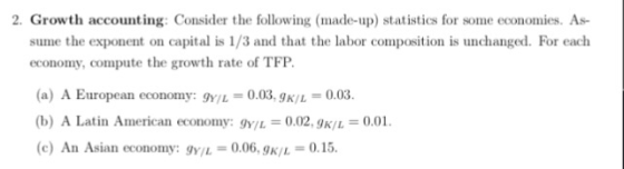 2. Growth accounting: Consider the following (made-up) statistics for some economies. As sume the exponent on capital is 1/3 and that the labor composition is unchanged. For each economy, compute the growth rate of TFP. (a) A European economy: gt/1 = 0.033x/L = 0.03. (b) A Latin American economy: gy/L=0.02, gK/L (c) An Asian economy: gY/L = 0.06. gK/L = 0.15. 0.01