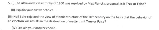 5. (0) The ultraviolet catastrophy of 1900 was resolved by Max Plancks proposal. Is it True or False? (Il) Explain your answer choice (IlI) Neil Bohr rejected the view of atomic structure of the 20th century on the basis that the behavior of an electron will results in the destruction of matter, Is it True or False? (IV) Explain your answer choice