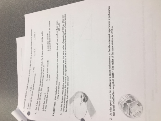 to hold a 10 kg mass 1.2 ms above the foor for 30 seconds d.118』 e.1180 b.12』 E None of the above answers are corect moving at 60 km/h. The kinetic energy o adi is moving at 30 km/h. Car B has a nass of 1000 kg and is f can e. twice that of car B f. none of these answers are correct. a half that of car B d. four times that of car B. e. noro b. equal to that of car B Cire mtod of solution is as important as your answer. Show all your work on these pagers Circle your answers (15 each) EXERCISES: Yue race car is driving around an unbanked turn that has a radius of curvature of 205 m. I the race car is to between the ttravese this curve at 200 mph (89.4 m/s). What is the required coefficient of static frietion track and the cars tires? At what speed must the surface of a space station move so that the astronaut experiences a push on his feet equal to half of her weight on earth? The radius of the space station is 1610 m. 2.