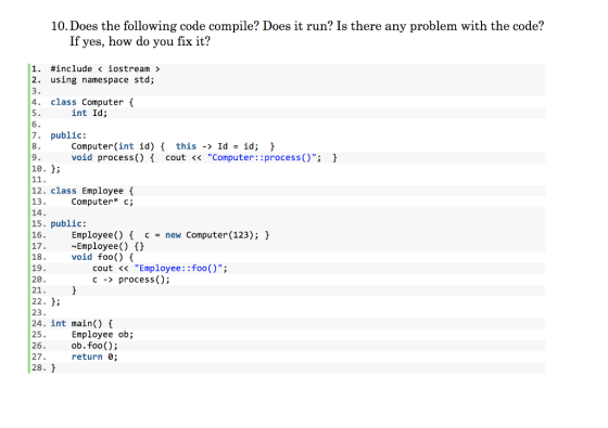10. Does the following code compile? Does it run? Is there any problem with the code? If yes, how do you fix it? 1. #include < iostream > 2. using namespace std; 4 class Computer int Id; 7. public: Computer(int id) this -Id- id; ) void process() cout << Computer::process(); 9 10. H; 12. class Employee 13. 14. 15. public: 16 Computer* c; Employee )cnew Computer (123); 17.Employee() C 18. 19. 20 21. 22. ^; 23. 24. int main(){ 25. 26 27. 28 void foo() f cout << Employee::foo(); c-> process(); Employee ob; ob.foo); return 0;
