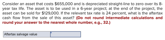 Consider an asset that costs $655,000 and is depreciated straight-line to zero over its 8- year tax life. The asset is to be