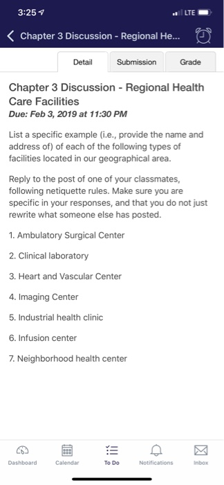 3:25 LTE Chapter 3 Discussion - Regional He... DetailSubmission Grade Chapter 3 Discussion - Regional Health Care Facilities Due: Feb 3, 2019 at 11:30 PM List a specific example (i.e., provide the name and address of) of each of the following types of facies located in our geographical area. Reply to the post of one of your classmates, following netiquette rules. Make sure you are specific in your responses, and that you do not just rewrite what someone else has posted. . Ambulatory Surgical Center 2. Clinical laboratory 3. Heart and Vascular Center 4. Imaging Center 5. Industrial health clinic 6. Infusion center 7. Neighborhood health center Dashboard Calendar To Do Notificationsnbox