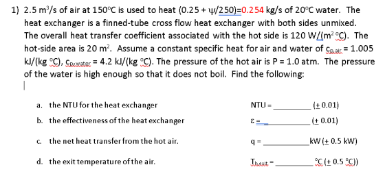 1) 2.5 m/s of air at 150°C is used to heat (0.25 + /250)=0.254 kg/s of 20°C water. The heat exchanger is a finned-tube cross