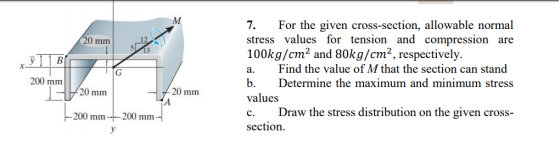 7.For the given cross-section, allowable normal stress values for tension and compression are 100kg/cm2 and 80kg/cm2, respectively. a. Find the value of M that the section can stand b. Determine the maximum and minimum stress values c. Draw the stress distribution on the given cross- section. 20 mm 200 mm 20 mm 20 mm 200 mm-200 mm