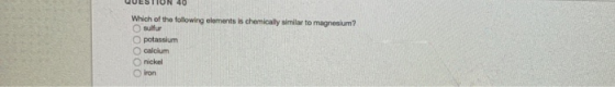 QUESTION 40 Which of the following elements is chemically similar to magnesium? sulfur O potassium calcium nickel Iron