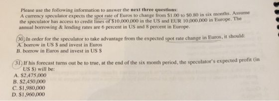 Please use the following information to answer the next three questions: A currency speculator expects the spot rate of Euros to change from $1.00 to $0.80 in six months. Assume the speculator has access to credit lines of $10,000,000 in the US and EUR 10,000.000 in Europe. The annual borrowing& lending rates are 6 percent in US and 8 percent in Europe. (30) In order for the speculator to take advantage from the expected spot rate change in Euros. A. borrow in US $ and invest in Euros B. borrow in Euros and invest in US $ 31) If his forecast turns out be to true, at the end of the six month period, the speculators expected profit (in A. $2,475,000 US $) will be: B. $2,450,000 C. $1,980,000 D. $1,960,000