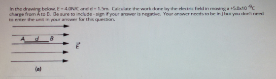 In the drawing below, E - 4.0N/C and d -1.5m. Calculate the work done by the electric field in moving a +5.0x10 9c charge from A to B. Be sure to include-sign if your answer is negative. Your answer needs to be in J but you dont need to enter the unit in your answer for this question.