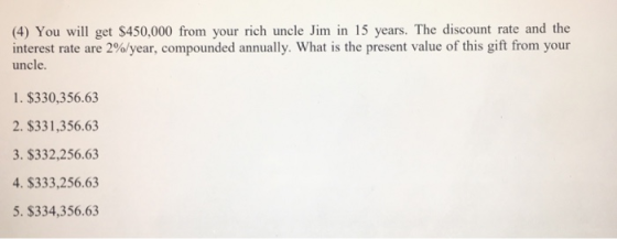 (4) You will get $450,000 from your rich uncle Jim in 15 years. The discount rate and the interest rate are 200/year, compounded annually. What is the present value of this gift from your uncle 1. $330,356.63 2. $331,356.63 3. $332,256.63 4. $333,256.63 5. $334,356.63