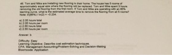 46. Tom and Mike are installing new flooring in their home. The house has 5 rooms of approximately equal size where the flooring will be replaced. Tom and Mike spent 3 hours removing the old flooring from the first room. If Tom and Mike are operating with an 85% learning curve, what is the estimated average time to remove the flooring from all 5 rooms? Note: In(85%)/ In(2)--0.234. a) 2.05 hours total b) 2.05 hours per room c) 2.55 hours total d) 2.55 hours per room Answer: b Difficulty: Easy Learning Objective: Describe cost estimation techniques. CPA: Management Accounting/Problem-Solving and Decision-Making Bloomcode: Application
