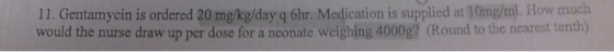11. Gentamycin is ordered 20 mg/kg/day q 6hr. Medication is supplied at 10mg/ml. How much would the nurse draw up per dose fo