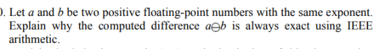 1. Let a and b be two positive floating-point numbers with the same exponent. Explain why the computed difference aeb is alwa