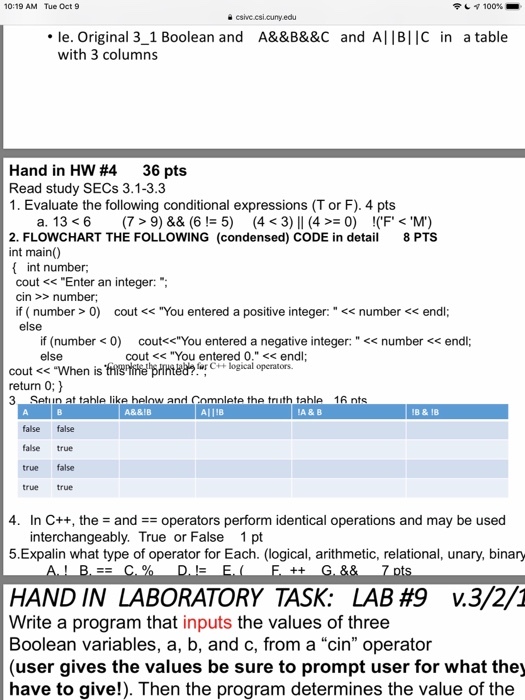 10:19 AM Tue Oct 9 csive csicuny edu le. Original 3_1 Boolean and A&&B&&c and AllBIIC in a table with 3 columns Hand in HW #4 36 pts Read study SECs 3.1-3.3 1. Evaluate the following conditional expressions (T or F). 4 pts 2. FLOWCHART THE FOLLOWING (condensed) CODE in et int main) 8 PTS ( int number; cout <Enter an integer:; cin >>number if ( number>0) cout <You entered a positive integer:< number < endl; else if (number <0) cout<You entered a negative integer:< number <<endl; else cout <<You entered 0. << endl cout << When is this tine printed?!logical operators. return 0; ) 3 Setiun at tahle like helow and Cnmnlete the triuth tahle 16 nts A&&IB A11IB A & B IB &1B false false false true true false true true 4. In C++, the and #-operators perform identical operations and may be used interchangeably. True or False 1 pt 5.Expalin what type of operator for Each. (logical, arithmetic, relational, unary, binary HAND IN LABORATORY TASK: LAB #9 v.3/2/1 Write a program that inputs the values of three Boolean variables, a, b, and c, from a cin operator (user gives the values be sure to prompt user for what the have to give!). Then the program determines the value of the