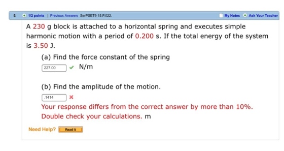 5. 1/2 points I Previous Answers SerPSET9 15.P022 My Notes Ask Your Teacher A 230 g block is attached to a horizontal spring and executes simple harmonic motion with a period of 0.200 s. If the total energy of the system is 3.50 J (a) Find the force constant of the spring N 227.000 (b) Find the amplitude of the motion. 1414 Your response differs from the correct answer by more than 10%. Double check your calculations. m Need Help? Read
