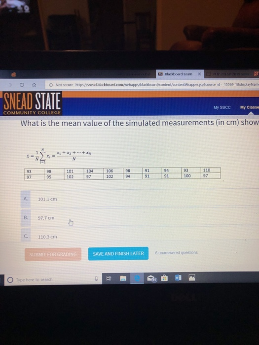 Blackboard Learn O A O Not secure Mtps/snead blackboared SNEAD STATE My SSCC My Classe COMMUNITY COLLEGE What is the mean value of the simulated measurements (in cm) show x +x2++x 93 98 101 104 106 89194 93 110 97 95 102 97 102 94 91 91100 97 A 101.1 cm B. 97.7 cm C. 110.3 cm SUBMIT FOR GRADING SAVE AND FINISH LATER 6 unanswered questions