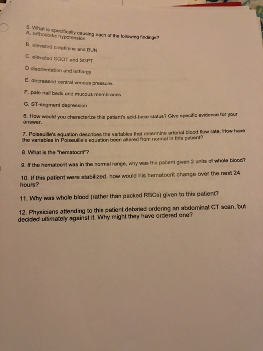 5. What is specifically causing each of the following findings? A. orthostatic hypotension B. elevated creatinine and BUN C. elevated SGOT and SGPT D disorientation and lethargy E. decreased central venous pressure. F. pale nail beds and mucous membranes G. ST-segment depression 6. How would you characterize this patients acid-base status? Give specific evidence for your answer 7. Poiseuilles equation describes the variables that determine arterial blood flow rate. How have the variables in Poiseuilles equation been altered from normal in this patient? 8. What is the hematocrit? If the hematocrit was in the normal range, why was the patient given 2 units of whole blood? 10. If this patient were stabilized, how would his hematocrit change over the next 24 hours? 11. Why was whole blood (rather than packed RBCs) given to this patient? 12. Physicians attending to this patient debated ordering an abdominal CT scan, but decided ultimately against it. Why might they have ordered one?