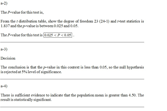 a-2) The P-value for this test is, From the t distribution table, show the degree of freedom 23 (24-1) and t-test statistics is 1.837 and the p-value is between0,025 and 0.05. The P-value for this test is 0.025 P 0.05 a-3) Decision The conclusion is that the p-value in this context is less than 0.05, so the null hypothesis is rejected at 5% level of significance. a-4) There is suficient evidence to indicate that the population mean is greater than 4.50. The result is statistically significant