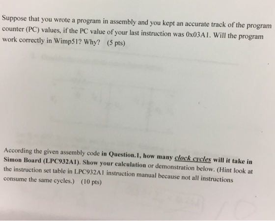 Suppose that you wrote a program in assembly and you kept an accurate track of the program counter (PC) values, if the PC value of your last instruction was 0x03A1. Will the program work correctly in Wimp51? Why? (5 pts) According the given assembly code in Question.1, how many clock cycles will it take in Simon Board (LPC932A1). Show your calculation or demonstration below. (Hint look at the instruction set table in LPC932Al instruction manual because not all instructions consume the same cycles.) (10 pts)