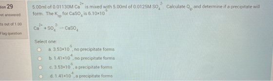 tion 29 2+ 5.00ml of 0.01130M Ca is mixed with 5.00ml of 0.0125M SO form. The Ksp for Caso, is 6.10x10 Calculate Q and determ