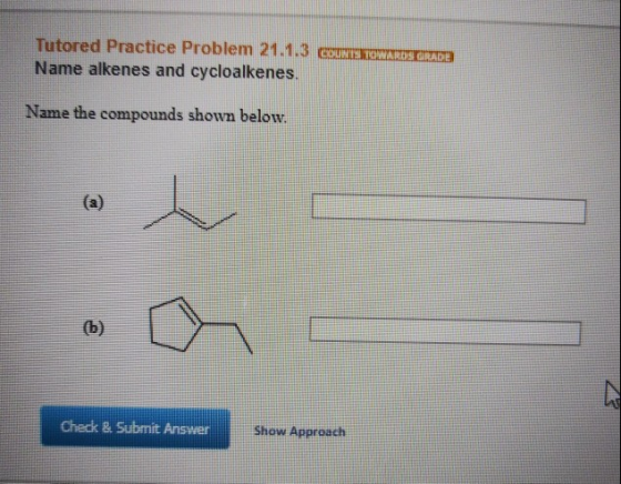 Tutored Practice Problem 21.1.3 GUNSTOWADDE Name alkenes and cycloalkenes. Name the compounds shown below. Check & Submit Ans