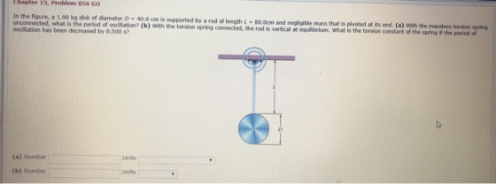 chapter 15, Problem 056 GO In the figure, a 1.90 kg dick of diameter D 40.0 cm is supported by a rod of length =80cm and negl