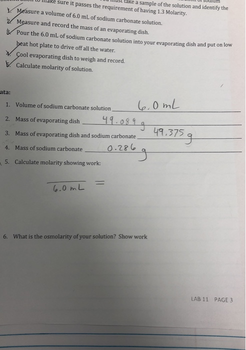 0 IlaRè sure it passes the requirement of having 1.3 Molarity. u lnusl take a sample of the solution and identify the Measure a volume of 6.0 mL of sodium carbonate solution. Measure and record the mass of an evaporating dish. Pour the 6.0 mL of sodium carbonate solution into your evaporating dish and put on low at hot plate to drive off all the water. ol evaporating dish to weigh and record Calculate molarity of solution. ata: 1. Volume of sodium carbonate solution 2. Mass of evaporating dish o81 49,375 3. 4. 5. Mass ofevaporating dish and sodium, carbonate Mass of sodium carbonate Calculate molarity showing work: 0 .28 1 3 6.0 mL 6. What is the osmolarity of your solution? Show work LAB 11 PAGE 3