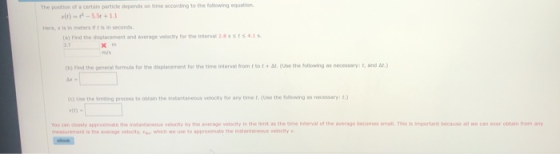 The position of a certain particle depends on time according to the following equation t is in seconds (a) Find the displacement and average velecity for the Interval28ssrs41s (b) Find the general formula for the displacement for the time interviai from tto tt (Use the following as necessary: t, and ar) (c) Use the Smiting process to obtain the instantaneous velocity for any time t.(Use the following as necessary: t.) vth) you can closely appromate the Instantaneous velocty by the average velecity in the limit as the time Interval of the average becomes smalt Tis is important because all we can ever obtain from any measurement is the verage vese cty, v., who, we use to approsinate the instama eos veety .