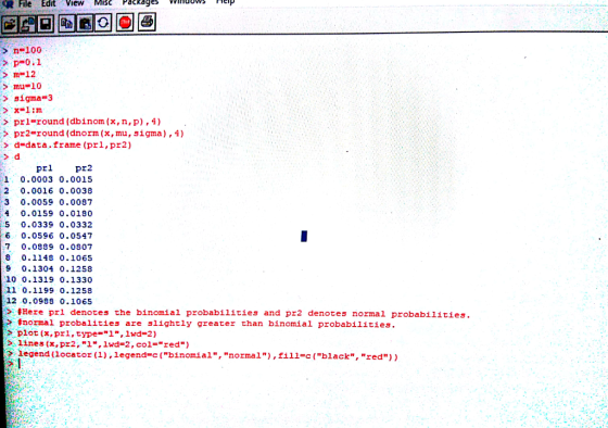 File Edit View MIScPackagsnp n-100 p 0.1 m12 > mu 10 > sigma 3 prl-round (dbinom (x, n, p),4) pr2 round (dnorm (x, mu, sigma), 4) d-data.frame (prl, pr2) > d prl pr2 1, 0.0003 0.0015 2 0.0016 0.0038 3 0.0059 0.0087 40.0159 0.0180 5 0.0339 0.0332 6 0.0596 0.0547 7 0.0899 0.0807 8 0.1148 0.1065 9 0.1304 0.1258 10 0.1319 0.1330 11 0.1199 0.1258 12 0.0998 0.1065 > #Here pri denotes the binomial probabilities and pr2 denotes normal probabilities. > 扌normal probalities are slightly greater than binomial probabilities. > plot (x, prl, type=1, lwd=2) lines (x, pr2, 1, Iwd-2, col=red) legend (locator(1),legend-c (binomial, normal), fill-c (black.red) )