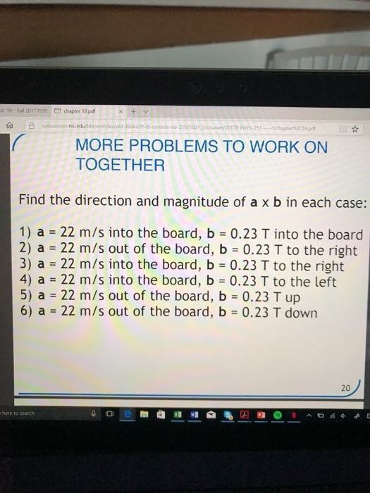 19-Fall 2017 PH, chapter 19pdf 4906229 dtcoment ,id-3592 102 12/curset/20178 Pors.211--1/chapter%2019pf MORE PROBLEMS TO WORK ON TOGETHER Find the direction and magnitude of a x b in each case: 1) a = 22 m/s into the board, b 0.23 T into the board 2) a = 22 m/s out of the board, b = 0.23 T to the right 3) a = 22 m/s into the board, b = 0.23 T to the right 4) a = 22 m/s into the board, b = 0.23 T to the left 5) a = 22 m/s out of the board, b = 0.23 T up 6) a = 22 m/s out of the board, b-0.23 T down 20 o e 畚 @i]..I R here to search N ^ㅁ^^よ巳