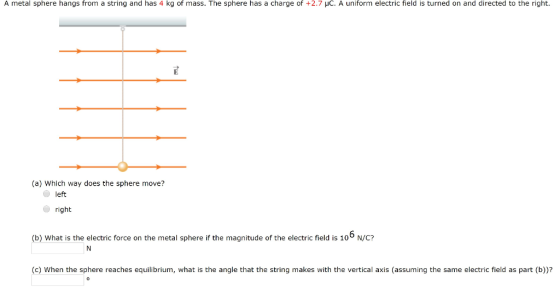 A metal sphere hangs from a string and has 4 kg of mass. The sphere has a charge of +2.7 μC, A uniform electric field is turned on and directed to the righ (a) Which way does the sphere move? left right (b) What is the electric force on the metal sphere if the magnitude of the electric field is 10 N/C? (c) When the sphere reaches equilibrium, what is the angle that the string makes with the vertical axis (assuming the same electric field as part (b))?