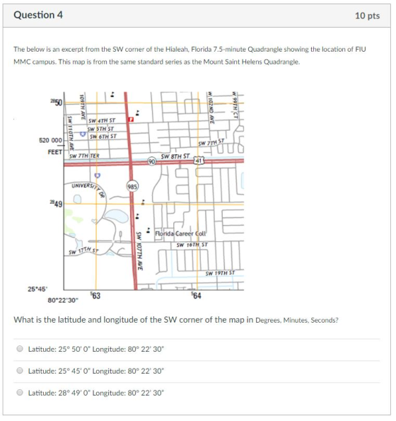 Question 4 10 pts The below is an excerpt from the SW corner of the Hialeah, Florida 7.5-minute Quadrangle showing the location of FIU MMC campus. This map is from the same standard series as the Mount Saint Helens Quadrangle SW 4TH ST SW 5TH ST SW 6TH ST 520 000 SW 7TH FEET SW 7TH TER SW 8TH ST UNIVERS/ 985 249 Career SW 16TH ST SW 1 SW 19TH ST 25 45 64 80°22 30 What is the latitude and longitude of the SW corner of the map in Degrees, Minutes, Seconds? Latitude: 25° 50 0 Longitude: 80° 22 30 Latitude: 25 45 O Longitude: 80° 22 30 Latitude: 28 49 O Longitude: 80° 22 30