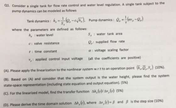 1. Consider a single tank for flow rate control and water level regulation. A single tank subject to the pump dynamics can be modeled as follows Tank dynamics: h.-le,-4M h, -e-eyh.), Pump dynamics: Q,-1(av,-0) Pump dynamics: Q,--(av,-Q.) Tank dynamics: where the parameters are defined as follows: h :water level c: valve resistance r: time constant S,: water tank area Q,: supplied flow rate a: voltage scaling factor ,: applied control input voltage (all the coefficients are positive) (A). Please apply the linearization to the nonlinear system w.rt to an operation point 2,) o (B). state-space representation (including state equation and output equation). (5%) (C). For the linearized model, find the transfer function Ah. (s)/Av(s) (5%) (D). Please derive the time domain solution Δ/,(r), where Δν, (r)-β and β Based on (A) and consider that the system output is the water height, please find the system is the step size (10%)
