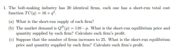1. The bolt-making industry has 20 identical firms, each one has a short-run total cost function TC(q) 16 + q2 (a) What is the short-run supply of each firm? (b) The market demand is QD(p) = 110-p. What is the short-run equilibrium price and quantity supplied by each firm? Calculate each firms profit. (c) Suppose that the number of firms increases to 25. What is the short-run equilibrium price and quantity supplied by each firm? Calculate each firms profit