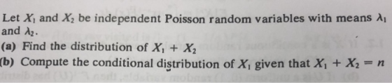 Let Xi and X2 be independent Poisson random variables with means λ! and λ2. (a) Find the distribution of x, + x, (b) Compute the conditional distribution of Xi given that X + X.-n
