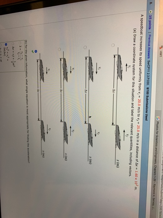 ses/submit?dep 20678845 G Physics for Scientists and Engineers, Chapters 1-39 8. 3/5 points | Previous Answers SerCP11 2.3.P.030. 8/100 Submissions Used A speedboat increases its speed uniformly from vi 20.0 m/s to vf = 25.0 m/s in a distance ofax = 1.60 x 102 m. (a) Draw a coordinate system for this situation and label the relevant quantities, including vectors. x(m) Ar Ar x (m) Ar x (m) ) For the given