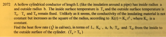 2072 A hollow cylindrical conductor of length L (like the insulation around a pipe) has inside radius a and outside radius b. The inside surface temperature is T, and the outside surface temperature is T T, and T, remain fixed. Unlikely as it seems, the conductivity of the insulating material is not constant but increases as the square of the radius, according to K(r) K,r , where K, is a constant. Find the heat flow rate ( in cal/sec), in terms of L, K, , a, b, T, and Tb, from the inside to the outside surface of the cylinder. (T.> Tb) b* la
