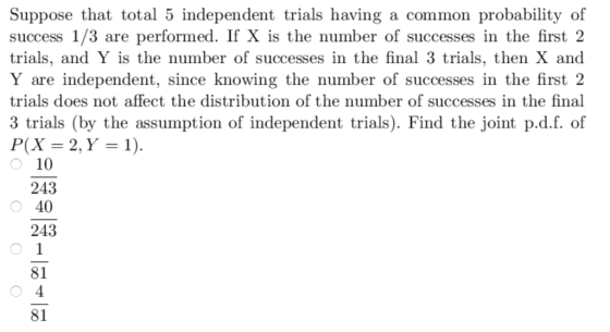 Suppose that total 5 independent trials having a common probability of success 1/3 are performed. If X is the number of successes in the first2 trials, and Y is the number of successes in the final 3 trials, then X and Y are independent, since knowing the number of successes in the first 2 trials does not affect the distribution of the number of successes in the final 3 trials (by the assumption of independent trials). Find the joint p.d.f. of P(X = 2, Y = 1). ︵ 10 243 40 243 81 81