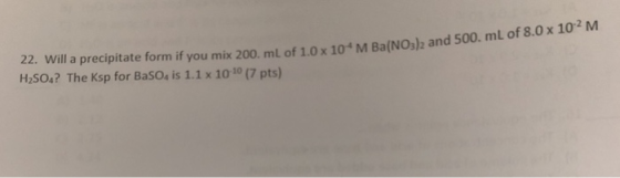 x 102 M 22. Will a precipitate form if you mix 200. ml of 1.0 x 104M Ba(NOs)z and 500. mL of 8.0 H2SO4? The Ksp for BaSOs is
