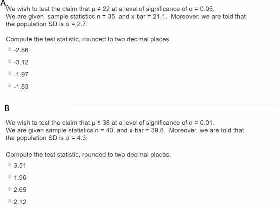 We wish to test the claim that 22 at a level of significance of 0.05. We are given sample statistics n 35 and x-bar 21.1. Moreover, we are told that the population SD is ?-2.7. Compute the test statistic, rounded to two decimal places. -2.86 -3.12 We wish to test the claim that ? s 38 at a level of significance of ?-0.01 We are given sample statistics n40, and x-bar 39.8. Moreover, we are told that the population SD is ?-4.3. Compute the test statistic, rounded to two decimal places ? 3.51 1 .96 2.65 ? 2.12