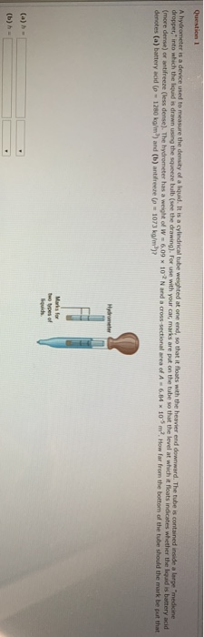 A hydrometer is a device used to measure the density of a quid. It is a cylindrical tube weighted at one end, so that it floa