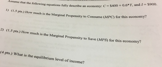 + 0.6* Y, and I-$900. Assume that the following equations fully describe an economy: C = $400 I) (1.5 pts.) How much is the Marginal Propensity to Consume (MPC) for this economy? 2) (1.5 pts.) How much is the Marginal Propensity to Save (MPS) for this economy? (4 pts.) W hat is the equilibrium level of income?