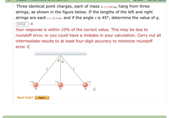 Three identical point charges, each of mass 0.200 kg, hang from three strings, as shown in the figure below. If the lengths of the left and right strings are each 22.0 cm, and if the angle e is 45°, determine the value of q. Your response is within 10% of the correct value. This may be due to roundoff error, or you could have a mistake in your calculation. Carry out all intermediate results to at least four-digit accuracy to minimize roundoff error. C In Need Help? Read it