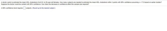 A dactor wants to estmate the mean HDL cholesterol of all 20 to 29-year-old females. How many subjects are needed to estimate the mean HDL cholesterol within 3 points wh 99% confdence assumings17.9 based on earler studies? suppose te doctor would be content with 95% condence How does the decreasen consdence anectthe sampie see No en A99% contdence level requres□subjectsRund up to the nearest subiect)