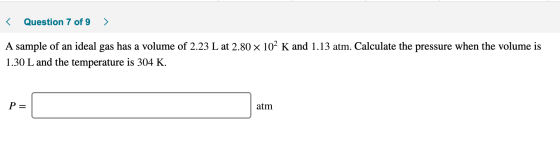 < Question 7 of 9 > A sample of an ideal gas has a volume of 2.23 L at 2.80 x 102 K and 1.13 atm. Calculate the pressure when