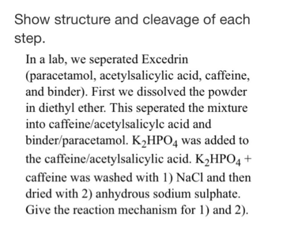 Show structure and cleavage of each step. In a lab, we seperated Excedrir (paracetamol, acetylsalicylic acid, caffeine and binder). First we dissolved the powder in diethyl ether. This seperated the mixture into caffeine/acetylsalicylc acid and binder/paracetamol. K2HPO4 was added to the caffeine/acetylsalicylic acid. K2HPO41+ caffeine was washed with 1) NaCl and then dried with 2) anhydrous sodium sulphate. Give the reaction mechanism for 1) and 2)