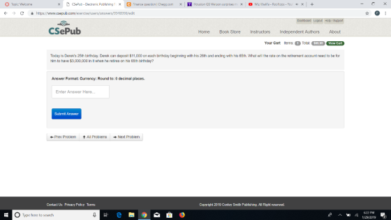 Topic: Wekome e M Houston QB Watson surprises r 。Wiz Khalifa Foot ps Yo ㄨ CSePub-Electronic Publishing「 x nance question Cre9gcom × ぐ → C 을 https://www.csepub.com/exercise/users answers/9g.18990/edit CSePub Home Book Store I Instructors Independent Authors About Your Cart tems:Total: $99.99 View Cart Today is Dereks 25th birthday. Derek can deposit $11,00 n each birthday beginning with his 26th and ending with his 65th. What ill the rate on the retirement account need to be for him to have $3,000,000 in it when he retires on his 65th birthday? Answer Format: Currency: Round to: 0 decimal places Enter Answer Here.. Submit Answer Prev Problemt All ProblemsNext Problenm Contact Us Privacy Policy TeTIs Copyright 2019 Conley Smith Publishing. All Right reserved. 622 PM O Type here to search 19/2019