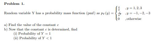 Problem1 Random variable Y has a probability mass function (pmf) as py(y) = a) Find the value of the constant c ,y=1,2,3 , y =-1,-2,-3 0 otherwise b) Now that the constant c is determined, find (G) Probability of Y 1 (ii) Probability of Y<1