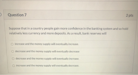 Question 7 2 pts Suppose that in a country people gain more confidence in the banking system and so hold relatively less curr