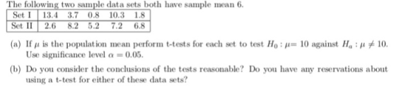 The following two sample data sets both have sample mean 6. Set I 13.4 3.7 0.8 103 1.8 Set II 2.6 8.2 5.2 7.2 6.8 (a) If μ is the population mean perform t tests for each set to test Ho : ,,-10 against H 11 #10. (b) Do you consider the conclusions of the tests reasonable? Do you have any reservations about Use significance level a 0.05. using a t-test for either of these data sets?